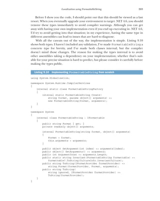269
Localization using FormattableString
Before I show you the code, I should point out that this should be viewed as a last
resort. When you eventually upgrade your environment to target .NET 4.6, you should
remove these types immediately to avoid compiler warnings. Although you can get
away with having your own implementation even if you end up executing in .NET 4.6,
I’d try to avoid getting into that situation; in my experience, having the same type in
different assemblies can lead to issues that are hard to diagnose.
With all the caveats out of the way, the implementation is simple. Listing 9.10
shows both types. I haven’t included any validation, I’ve made FormattableString a
concrete type for brevity, and I’ve made both classes internal, but the compiler
doesn’t mind those changes. The reason for making the types internal is to avoid
other assemblies taking a dependency on your implementation; whether that’s suit-
able for your precise situation is hard to predict, but please consider it carefully before
making the types public.
using System.Globalization;
namespace System.Runtime.CompilerServices
{
internal static class FormattableStringFactory
{
internal static FormattableString Create(
string format, params object[] arguments) =>
new FormattableString(format, arguments);
}
}
namespace System
{
internal class FormattableString : IFormattable
{
public string Format { get; }
private readonly object[] arguments;
internal FormattableString(string format, object[] arguments)
{
Format = format;
this.arguments = arguments;
}
public object GetArgument(int index) => arguments[index];
public object[] GetArguments() => arguments;
public int ArgumentCount => arguments.Length;
public static string Invariant(FormattableString formattable) =>
formattable?.ToString(CultureInfo.InvariantCulture);
public string ToString(IFormatProvider formatProvider) =>
string.Format(formatProvider, Format, arguments);
public string ToString(
string ignored, IFormatProvider formatProvider) =>
ToString(formatProvider);
}
}
Listing 9.10 Implementing FormattableString from scratch
 