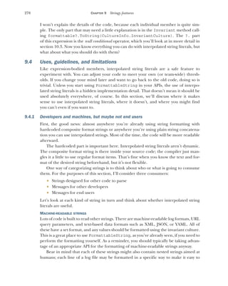 270 CHAPTER 9 Stringy features
I won’t explain the details of the code, because each individual member is quite sim-
ple. The only part that may need a little explanation is in the Invariant method call-
ing formattable?.ToString(CultureInfo.InvariantCulture). The ?. part
of this expression is the null conditional operator, which you’ll look at in more detail in
section 10.3. Now you know everything you can do with interpolated string literals, but
what about what you should do with them?
9.4 Uses, guidelines, and limitations
Like expression-bodied members, interpolated string literals are a safe feature to
experiment with. You can adjust your code to meet your own (or team-wide) thresh-
olds. If you change your mind later and want to go back to the old code, doing so is
trivial. Unless you start using FormattableString in your APIs, the use of interpo-
lated string literals is a hidden implementation detail. That doesn’t mean it should be
used absolutely everywhere, of course. In this section, we’ll discuss where it makes
sense to use interpolated string literals, where it doesn’t, and where you might find
you can’t even if you want to.
9.4.1 Developers and machines, but maybe not end users
First, the good news: almost anywhere you’re already using string formatting with
hardcoded composite format strings or anywhere you’re using plain string concatena-
tion you can use interpolated strings. Most of the time, the code will be more readable
afterward.
The hardcoded part is important here. Interpolated string literals aren’t dynamic.
The composite format string is there inside your source code; the compiler just man-
gles it a little to use regular format items. That’s fine when you know the text and for-
mat of the desired string beforehand, but it’s not flexible.
One way of categorizing strings is to think about who or what is going to consume
them. For the purposes of this section, I’ll consider three consumers:
 Strings designed for other code to parse
 Messages for other developers
 Messages for end users
Let’s look at each kind of string in turn and think about whether interpolated string
literals are useful.
MACHINE-READABLE STRINGS
Lots of code is built to read other strings. There are machine-readable log formats, URL
query parameters, and text-based data formats such as XML, JSON, or YAML. All of
these have a set format, and any values should be formatted using the invariant culture.
This is a great place to use FormattableString, as you’ve already seen, if you need to
perform the formatting yourself. As a reminder, you should typically be taking advan-
tage of an appropriate API for the formatting of machine-readable strings anyway.
Bear in mind that each of these strings might also contain nested strings aimed at
humans; each line of a log file may be formatted in a specific way to make it easy to
 