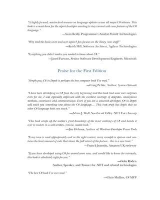 ii
“A highly focused, master-level resource on language updates across all major C# releases. This
book is a must-have for the expert developer wanting to stay current with new features of the C#
language.”
—Sean Reilly, Programmer/Analyst Point2 Technologies
“Why read the basics over and over again? Jon focuses on the chewy, new stuff!”
—Keith Hill, Software Architect, Agilent Technologies
“Everything you didn’t realize you needed to know about C#.”
—Jared Parsons, Senior Software Development Engineer, Microsoft
Praise for the First Edition
“Simply put, C# in Depth is perhaps the best computer book I’ve read.”
—Craig Pelkie, Author, System iNetwork
“I have been developing in C# from the very beginning and this book had some nice surprises
even for me. I was especially impressed with the excellent coverage of delegates, anonymous
methods, covariance and contravariance. Even if you are a seasoned developer, C# in Depth
will teach you something new about the C# language.... This book truly has depth that no
other C# language book can touch.”
—Adam J. Wolf, Southeast Valley .NET User Group
“This book wraps up the author’s great knowledge of the inner workings of C# and hands it
over to readers in a well-written, concise, usable book.”
—Jim Holmes, Author of Windows Developer Power Tools
“Every term is used appropriately and in the right context, every example is spot-on and con-
tains the least amount of code that shows the full extent of the feature...this is a rare treat.”
—Franck Jeannin, Amazon UK reviewer
“If you have developed using C# for several years now, and would like to know the internals,
this book is absolutely right for you.”
—Golo Roden
Author, Speaker, and Trainer for .NET and related technologies
“The best C# book I’ve ever read.”
—Chris Mullins, C# MVP
 