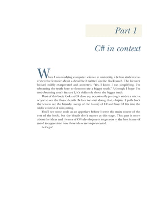 Part 1
C# in context
When I was studying computer science at university, a fellow student cor-
rected the lecturer about a detail he’d written on the blackboard. The lecturer
looked mildly exasperated and answered, “Yes, I know. I was simplifying. I’m
obscuring the truth here to demonstrate a bigger truth.” Although I hope I’m
not obscuring much in part 1, it’s definitely about the bigger truth.
Most of this book looks at C# close up, occasionally putting it under a micro-
scope to see the finest details. Before we start doing that, chapter 1 pulls back
the lens to see the broader sweep of the history of C# and how C# fits into the
wider context of computing.
You’ll see some code as an appetizer before I serve the main course of the
rest of the book, but the details don’t matter at this stage. This part is more
about the ideas and themes of C#’s development to get you in the best frame of
mind to appreciate how those ideas are implemented.
Let’s go!
 