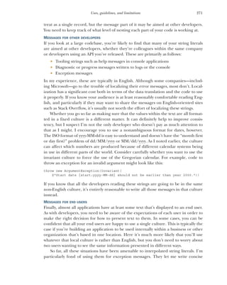 271
Uses, guidelines, and limitations
treat as a single record, but the message part of it may be aimed at other developers.
You need to keep track of what level of nesting each part of your code is working at.
MESSAGES FOR OTHER DEVELOPERS
If you look at a large codebase, you’re likely to find that many of your string literals
are aimed at other developers, whether they’re colleagues within the same company
or developers using an API you’ve released. These are primarily as follows:
 Tooling strings such as help messages in console applications
 Diagnostic or progress messages written to logs or the console
 Exception messages
In my experience, these are typically in English. Although some companies—includ-
ing Microsoft—go to the trouble of localizing their error messages, most don’t. Local-
ization has a significant cost both in terms of the data translation and the code to use
it properly. If you know your audience is at least reasonably comfortable reading Eng-
lish, and particularly if they may want to share the messages on English-oriented sites
such as Stack Overflow, it’s usually not worth the effort of localizing these strings.
Whether you go so far as making sure that the values within the text are all format-
ted in a fixed culture is a different matter. It can definitely help to improve consis-
tency, but I suspect I’m not the only developer who doesn’t pay as much attention to
that as I might. I encourage you to use a nonambiguous format for dates, however.
The ISO format of yyyy-MM-dd is easy to understand and doesn’t have the “month first
or day first?” problem of dd/MM/yyyy or MM/dd/yyyy. As I noted earlier, the culture
can affect which numbers are produced because of different calendar systems being
in use in different parts of the world. Consider carefully whether you want to use the
invariant culture to force the use of the Gregorian calendar. For example, code to
throw an exception for an invalid argument might look like this:
throw new ArgumentException(Invariant(
$"Start date {start:yyyy-MM-dd} should not be earlier than year 2000."))
If you know that all the developers reading these strings are going to be in the same
non-English culture, it’s entirely reasonable to write all those messages in that culture
instead.
MESSAGES FOR END USERS
Finally, almost all applications have at least some text that’s displayed to an end user.
As with developers, you need to be aware of the expectations of each user in order to
make the right decision for how to present text to them. In some cases, you can be
confident that all your end users are happy to use a single culture. This is typically the
case if you’re building an application to be used internally within a business or other
organization that’s based in one location. Here it’s much more likely that you’ll use
whatever that local culture is rather than English, but you don’t need to worry about
two users wanting to see the same information presented in different ways.
So far, all these situations have been amenable to interpolated string literals. I’m
particularly fond of using them for exception messages. They let me write concise
 