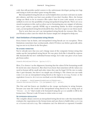 272 CHAPTER 9 Stringy features
code that still provides useful context to the unfortunate developer poring over logs
and trying to work out what’s gone wrong this time.
But interpolated string literals are rarely helpful when you have end users in multi-
ple cultures, and they can hurt your product if you don’t localize. Here, the format
strings are likely to be in resource files rather than in your code anyway, so you’re
unlikely to even see the possibility of using interpolated string literals. There are occa-
sional exceptions to this, such as when you’re formatting just one snippet of informa-
tion to put within a specific HTML tag or something similar. In those exceptional
cases, an interpolated string literal should be fine, but don’t expect to use them much.
You’ve seen that you can’t use interpolated string literals for resource files. Next,
you’ll look at other cases for which the feature simply isn’t designed to help you.
9.4.2 Hard limitations of interpolated string literals
Every feature has its limits, and interpolated string literals are no exception. These
limitations sometimes have workarounds, which I’ll show you before generally advis-
ing you not to try them in the first place.
NO DYNAMIC FORMATTING
You’ve already seen that you can’t change most of the composite format string that
makes up the interpolated string literal. Yet one piece feels like it should be express-
ible dynamically but isn’t: individual format strings. Let’s take one piece of an exam-
ple from earlier:
Console.WriteLine($"Price: {price,9:C}");
Here, I’ve chosen 9 as the alignment, knowing that the values I’d be formatting would
fit nicely into nine characters. But what if you know that sometimes all the values you
need to format will be small and other times they may be huge? It’d be nice to make
that 9 part dynamic, but there’s no simple way of doing it. The closest you can easily
come is to use an interpolated string literal as the input to string.Format or the
equivalent Console.WriteLine overload, as in the following example:
int alignment = GetAlignmentFromValues(allTheValues);
Console.WriteLine($"Price: {{0,{alignment}:C}}", price);
The first and last braces are doubled as the escape mechanism in string formats,
because you want the result of the interpolated string literal to be a string such as
"Price: {0,9}" that’s ready to be formatted using the price variable to fill in the
format item. This isn’t code I’d want to either write or read.
NO EXPRESSION REEVALUATION
The compiler always converts an interpolated string literal into code that immediately
evaluates the expressions in the format items and uses them to build either a string
or a FormattableString. The evaluation can’t be deferred or repeated. Consider
 