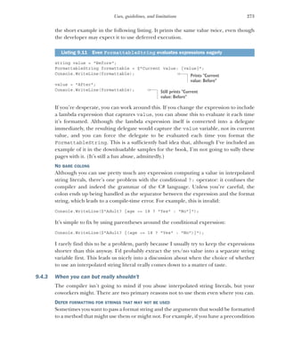 273
Uses, guidelines, and limitations
the short example in the following listing. It prints the same value twice, even though
the developer may expect it to use deferred execution.
string value = "Before";
FormattableString formattable = $"Current value: {value}";
Console.WriteLine(formattable);
value = "After";
Console.WriteLine(formattable);
If you’re desperate, you can work around this. If you change the expression to include
a lambda expression that captures value, you can abuse this to evaluate it each time
it’s formatted. Although the lambda expression itself is converted into a delegate
immediately, the resulting delegate would capture the value variable, not its current
value, and you can force the delegate to be evaluated each time you format the
FormattableString. This is a sufficiently bad idea that, although I’ve included an
example of it in the downloadable samples for the book, I’m not going to sully these
pages with it. (It’s still a fun abuse, admittedly.)
NO BARE COLONS
Although you can use pretty much any expression computing a value in interpolated
string literals, there’s one problem with the conditional ?: operator: it confuses the
compiler and indeed the grammar of the C# language. Unless you’re careful, the
colon ends up being handled as the separator between the expression and the format
string, which leads to a compile-time error. For example, this is invalid:
Console.WriteLine($"Adult? {age >= 18 ? "Yes" : "No"}");
It’s simple to fix by using parentheses around the conditional expression:
Console.WriteLine($"Adult? {(age >= 18 ? "Yes" : "No")}");
I rarely find this to be a problem, partly because I usually try to keep the expressions
shorter than this anyway. I’d probably extract the yes/no value into a separate string
variable first. This leads us nicely into a discussion about when the choice of whether
to use an interpolated string literal really comes down to a matter of taste.
9.4.3 When you can but really shouldn’t
The compiler isn’t going to mind if you abuse interpolated string literals, but your
coworkers might. There are two primary reasons not to use them even where you can.
DEFER FORMATTING FOR STRINGS THAT MAY NOT BE USED
Sometimes you want to pass a format string and the arguments that would be formatted
to a method that might use them or might not. For example, if you have a precondition
Listing 9.11 Even FormattableString evaluates expressions eagerly
Prints "Current
value: Before"
Still prints "Current
value: Before"
 