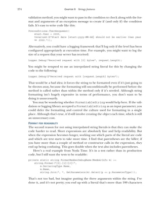 274 CHAPTER 9 Stringy features
validation method, you might want to pass in the condition to check along with the for-
mat and arguments of an exception message to create if (and only if) the condition
fails. It’s easy to write code like this:
Preconditions.CheckArgument(
start.Year < 2000,
Invariant($"Start date {start:yyyy-MM-dd} should not be earlier than year
➥ 2000."));
Alternatively, you could have a logging framework that’ll log only if the level has been
configured appropriately at execution time. For example, you might want to log the
size of a request that your server has received:
Logger.Debug("Received request with {0} bytes", request.Length);
You might be tempted to use an interpolated string literal for this by changing the
code to the following:
Logger.Debug($"Received request with {request.Length} bytes");
That would be a bad idea; it forces the string to be formatted even if it’s just going to
be thrown away, because the formatting will unconditionally be performed before the
method is called rather than within the method only if it’s needed. Although string
formatting isn’t hugely expensive in terms of performance, you don’t want to be
doing it unnecessarily.
You may be wondering whether FormattableString would help here. If the vali-
dation or logging library accepted a FormattableString as an input parameter, you
could defer the formatting and control the culture used for formatting in a single
place. Although that’s true, it’d still involve creating the object each time, which is still
an unnecessary cost.
FORMAT FOR READABILITY
The second reason for not using interpolated string literals is that they can make the
code harder to read. Short expressions are absolutely fine and help readability. But
when the expression becomes longer, working out which parts of the literal are code
and which are text starts to take more time. I find that parentheses are the killer; if
you have more than a couple of method or constructor calls in the expression, they
end up being confusing. This goes double when the text also includes parentheses.
Here’s a real example from Noda Time. It’s in a test rather than in production
code, but I still want the tests to be readable:
private static string FormatMemberDebugName(MemberInfo m) =>
string.Format("{0}.{1}({2})",
m.DeclaringType.Name,
m.Name,
string.Join(", ", GetParameters(m).Select(p => p.ParameterType)));
That’s not too bad, but imagine putting the three arguments within the string. I’ve
done it, and it’s not pretty; you end up with a literal that’s more than 100 characters
 