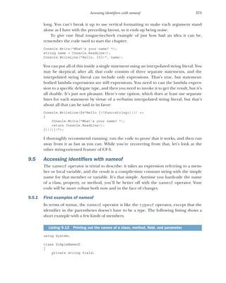 275
Accessing identifiers with nameof
long. You can’t break it up to use vertical formatting to make each argument stand
alone as I have with the preceding layout, so it ends up being noise.
To give one final tongue-in-cheek example of just how bad an idea it can be,
remember the code used to start the chapter:
Console.Write("What's your name? ");
string name = Console.ReadLine();
Console.WriteLine("Hello, {0}!", name);
You can put all of this inside a single statement using an interpolated string literal. You
may be skeptical; after all, that code consists of three separate statements, and the
interpolated string literal can include only expressions. That’s true, but statement-
bodied lambda expressions are still expressions. You need to cast the lambda expres-
sion to a specific delegate type, and then you need to invoke it to get the result, but it’s
all doable. It’s just not pleasant. Here’s one option, which does at least use separate
lines for each statement by virtue of a verbatim interpolated string literal, but that’s
about all that can be said in its favor:
Console.WriteLine($@"Hello {((Func<string>)(() =>
{
Console.Write("What's your name? ");
return Console.ReadLine();
}))()}!");
I thoroughly recommend running: run the code to prove that it works, and then run
away from it as fast as you can. While you’re recovering from that, let’s look at the
other string-oriented feature of C# 6.
9.5 Accessing identifiers with nameof
The nameof operator is trivial to describe: it takes an expression referring to a mem-
ber or local variable, and the result is a compile-time constant string with the simple
name for that member or variable. It’s that simple. Anytime you hardcode the name
of a class, property, or method, you’ll be better off with the nameof operator. Your
code will be more robust both now and in the face of changes.
9.5.1 First examples of nameof
In terms of syntax, the nameof operator is like the typeof operator, except that the
identifier in the parentheses doesn’t have to be a type. The following listing shows a
short example with a few kinds of members.
using System;
class SimpleNameof
{
private string field;
Listing 9.12 Printing out the names of a class, method, field, and parameter
 