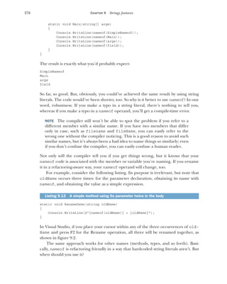 276 CHAPTER 9 Stringy features
static void Main(string[] args)
{
Console.WriteLine(nameof(SimpleNameof));
Console.WriteLine(nameof(Main));
Console.WriteLine(nameof(args));
Console.WriteLine(nameof(field));
}
}
The result is exactly what you’d probably expect:
SimpleNameof
Main
args
field
So far, so good. But, obviously, you could’ve achieved the same result by using string
literals. The code would’ve been shorter, too. So why is it better to use nameof? In one
word, robustness. If you make a typo in a string literal, there’s nothing to tell you,
whereas if you make a typo in a nameof operand, you’ll get a compile-time error.
NOTE The compiler still won’t be able to spot the problem if you refer to a
different member with a similar name. If you have two members that differ
only in case, such as filename and fileName, you can easily refer to the
wrong one without the compiler noticing. This is a good reason to avoid such
similar names, but it’s always been a bad idea to name things so similarly; even
if you don’t confuse the compiler, you can easily confuse a human reader.
Not only will the compiler tell you if you get things wrong, but it knows that your
nameof code is associated with the member or variable you’re naming. If you rename
it in a refactoring-aware way, your nameof operand will change, too.
For example, consider the following listing. Its purpose is irrelevant, but note that
oldName occurs three times: for the parameter declaration, obtaining its name with
nameof, and obtaining the value as a simple expression.
static void RenameDemo(string oldName)
{
Console.WriteLine($"{nameof(oldName)} = {oldName}");
}
In Visual Studio, if you place your cursor within any of the three occurrences of old-
Name and press F2 for the Rename operation, all three will be renamed together, as
shown in figure 9.2.
The same approach works for other names (methods, types, and so forth). Basi-
cally, nameof is refactoring friendly in a way that hardcoded string literals aren’t. But
when should you use it?
Listing 9.13 A simple method using its parameter twice in the body
 
