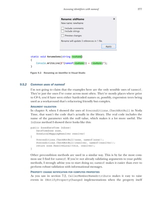 277
Accessing identifiers with nameof
9.5.2 Common uses of nameof
I’m not going to claim that the examples here are the only sensible uses of nameof.
They’re just the ones I’ve come across most often. They’re mostly places where prior
to C# 6, you’d have seen either hardcoded names or, possibly, expression trees being
used as a workaround that’s refactoring friendly but complex.
ARGUMENT VALIDATION
In chapter 8, when I showed the uses of Preconditions.CheckNotNull in Noda
Time, that wasn’t the code that’s actually in the library. The real code includes the
name of the parameter with the null value, which makes it a lot more useful. The
InZone method I showed there looks like this:
public ZonedDateTime InZone(
DateTimeZone zone,
ZoneLocalMappingResolver resolver)
{
Preconditions.CheckNotNull(zone, nameof(zone));
Preconditions.CheckNotNull(resolver, nameof(resolver));
return zone.ResolveLocal(this, resolver);
}
Other precondition methods are used in a similar way. This is by far the most com-
mon use I find for nameof. If you’re not already validating arguments to your public
methods, I strongly advise you to start doing so; nameof makes it easier than ever to
perform robust validation with informational messages.
PROPERTY CHANGE NOTIFICATION FOR COMPUTED PROPERTIES
As you saw in section 7.2, CallerMemberNameAttribute makes it easy to raise
events in INotifyPropertyChanged implementations when the property itself
Figure 9.2 Renaming an identifier in Visual Studio
 