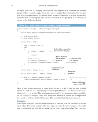 278 CHAPTER 9 Stringy features
changes. But what if changing the value of one property has an effect on another
property? For example, suppose you have a Rectangle class with read/write Height
and Width properties and a read-only Area property. It’s useful to be able to raise the
event for the Area property and specify the name of the property in a safe way, as
shown in the following listing.
public class Rectangle : INotifyPropertyChanged
{
public event PropertyChangedEventHandler PropertyChanged;
private double width;
private double height;
public double Width
{
get { return width; }
set
{
if (width == value)
{
return;
}
width = value;
RaisePropertyChanged();
RaisePropertyChanged(nameof(Area));
}
}
public double Height { ... }
public double Area => Width * Height;
private void RaisePropertyChanged(
[CallerMemberName] string propertyName = null) { ... }
}
Most of this listing is exactly as you’d have written it in C# 5, but the line in bold
would’ve had to be RaisePropertyChanged("Area") or RaiseProperty-
Changed(() => Area). The latter approach would’ve been complex, in terms of the
RaisePropertyChanged code, and inefficient, because it builds up an expression
tree solely to be inspected for the name. The nameof solution is much cleaner.
ATTRIBUTES
Sometimes attributes refer to other members to indicate how the members relate to
each other. When you want to refer to a type, you can already use typeof to make
that relationship, but that doesn’t work for any other kind of member. As a concrete
Listing 9.14 Using nameof to raise a property change notification
Avoid raising events when
the value isn’t changing.
Raises the event
for the Width
property
Raises the event
for the Area
property
Implemented just
like Width
Computed
property
Change notification
as per section 7.2
 