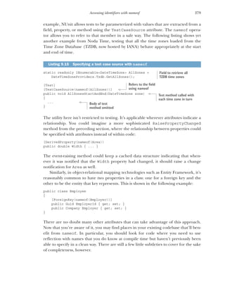 279
Accessing identifiers with nameof
example, NUnit allows tests to be parameterized with values that are extracted from a
field, property, or method using the TestCaseSource attribute. The nameof opera-
tor allows you to refer to that member in a safe way. The following listing shows yet
another example from Noda Time, testing that all the time zones loaded from the
Time Zone Database (TZDB, now hosted by IANA) behave appropriately at the start
and end of time.
static readonly IEnumerable<DateTimeZone> AllZones =
DateTimeZoneProviders.Tzdb.GetAllZones();
[Test]
[TestCaseSource(nameof(AllZones))]
public void AllZonesStartAndEnd(DateTimeZone zone)
{
...
}
The utility here isn’t restricted to testing. It’s applicable wherever attributes indicate a
relationship. You could imagine a more sophisticated RaisePropertyChanged
method from the preceding section, where the relationship between properties could
be specified with attributes instead of within code:
[DerivedProperty(nameof(Area))
public double Width { ... }
The event-raising method could keep a cached data structure indicating that when-
ever it was notified that the Width property had changed, it should raise a change
notification for Area as well.
Similarly, in object-relational mapping technologies such as Entity Framework, it’s
reasonably common to have two properties in a class: one for a foreign key and the
other to be the entity that key represents. This is shown in the following example:
public class Employee
{
[ForeignKey(nameof(Employer))]
public Guid EmployerId { get; set; }
public Company Employer { get; set; }
}
There are no doubt many other attributes that can take advantage of this approach.
Now that you’re aware of it, you may find places in your existing codebase that’ll ben-
efit from nameof. In particular, you should look for code where you need to use
reflection with names that you do know at compile time but haven’t previously been
able to specify in a clean way. There are still a few little subtleties to cover for the sake
of completeness, however.
Listing 9.15 Specifying a test case source with nameof
Field to retrieve all
TZDB time zones
Refers to the field
using nameof
Test method called with
each time zone in turn
Body of test
method omitted
 