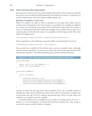 280 CHAPTER 9 Stringy features
9.5.3 Tricks and traps when using nameof
You may never need to know any of the details in this section. This content is primarily
here just in case you find yourself surprised by the behavior of nameof. In general, it’s
a pretty simple feature, but a few aspects might surprise you.
REFERRING TO MEMBERS OF OTHER TYPES
Often, it’s useful to be able to refer to members in one type from within code in
another type. Going back to the TestCaseSource attribute, for example, in addition
to a name, you can specify a type where NUnit will look for that name. If you have a
source of information that’ll be used from multiple tests, it makes sense to put it in a
common place. To do this with nameof, you qualify it with the type as well. The result
will be the simple name:
[TestCaseSource(typeof(Cultures), nameof(Cultures.AllCultures))]
That is equivalent to the following, except for all the normal benefits of nameof:
[TestCaseSource(typeof(Cultures), "AllCultures")]
You can also use a variable of the relevant type to access a member name, although
only for instance members. In reverse, you can use the name of the type for both static
and instance members. The following listing shows all the valid permutations.
class OtherClass
{
public static int StaticMember => 3;
public int InstanceMember => 3;
}
class QualifiedNameof
{
static void Main()
{
OtherClass instance = null;
Console.WriteLine(nameof(instance.InstanceMember));
Console.WriteLine(nameof(OtherClass.StaticMember));
Console.WriteLine(nameof(OtherClass.InstanceMember));
}
}
I prefer to always use the type name where possible; if you use a variable instead, it
looks like the value of the variable may matter, but really it’s used only at compile time
to determine the type. If you’re using an anonymous type, there’s no type name you
could use, so you have to use the variable.
A member still has to be accessible for you to refer to it using nameof; if Static-
Member or InstanceMember in listing 9.16 had been private, the code trying to
access their names would’ve failed to compile.
Listing 9.16 All the valid ways of accessing names of members in other types
 