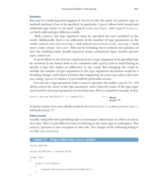 281
Accessing identifiers with nameof
GENERICS
You may be wondering what happens if you try to take the name of a generic type or
method and how it has to be specified. In particular, typeof allows both bound and
unbound type names to be used; typeof(List<string>) and typeof(List<>)
are both valid and give different results.
With nameof, the type argument must be specified but isn’t included in the
result. Additionally, there’s no indication of the number of type parameters in the
result: nameof(Action<string>) and nameof(Action<string, string>) both
have a value of just "Action". This can be irritating, but it removes any question of
how the resulting name should represent arrays, anonymous types, further generic
types, and so on.
It seems likely to me that the requirement for a type argument to be specified may
be removed in the future both to be consistent with typeof and to avoid having to
specify a type that makes no difference to the result. But changing the result to
include the number of type arguments or the type arguments themselves would be a
breaking change, and I don’t envision that happening. In most cases where that mat-
ters, using typeof to obtain a Type would be preferable anyway.
You can use a type parameter with a nameof operator, but unlike typeof(T), it’ll
always return the name of the type parameter rather than the name of the type argu-
ment used for that type parameter at execution time. Here’s a minimal example of that:
static string Method<T>() => nameof(T);
It doesn’t matter how you call the method: Method<Guid>() or Method<Button>()
will both return "T".
USING ALIASES
Usually, using directives providing type or namespace aliases have no effect at execu-
tion time. They’re just different ways of referring to the same type or namespace. The
nameof operator is one exception to this rule. The output of the following listing is
GuidAlias, not Guid.
using System;
using GuidAlias = System.Guid;
class Test
{
static void Main()
{
Console.WriteLine(nameof(GuidAlias));
}
}
Listing 9.17 Using an alias in the nameof operator
Always
returns "T"
 