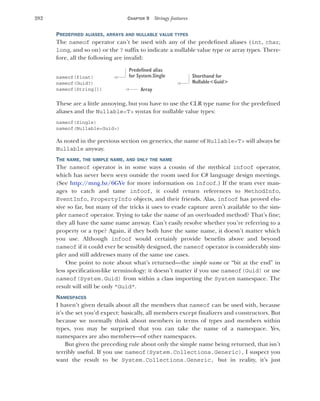 282 CHAPTER 9 Stringy features
PREDEFINED ALIASES, ARRAYS AND NULLABLE VALUE TYPES
The nameof operator can’t be used with any of the predefined aliases (int, char,
long, and so on) or the ? suffix to indicate a nullable value type or array types. There-
fore, all the following are invalid:
nameof(float)
nameof(Guid?)
nameof(String[])
These are a little annoying, but you have to use the CLR type name for the predefined
aliases and the Nullable<T> syntax for nullable value types:
nameof(Single)
nameof(Nullable<Guid>)
As noted in the previous section on generics, the name of Nullable<T> will always be
Nullable anyway.
THE NAME, THE SIMPLE NAME, AND ONLY THE NAME
The nameof operator is in some ways a cousin of the mythical infoof operator,
which has never been seen outside the room used for C# language design meetings.
(See http:/
/mng.bz/6GVe for more information on infoof.) If the team ever man-
ages to catch and tame infoof, it could return references to MethodInfo,
EventInfo, PropertyInfo objects, and their friends. Alas, infoof has proved elu-
sive so far, but many of the tricks it uses to evade capture aren’t available to the sim-
pler nameof operator. Trying to take the name of an overloaded method? That’s fine;
they all have the same name anyway. Can’t easily resolve whether you’re referring to a
property or a type? Again, if they both have the same name, it doesn’t matter which
you use. Although infoof would certainly provide benefits above and beyond
nameof if it could ever be sensibly designed, the nameof operator is considerably sim-
pler and still addresses many of the same use cases.
One point to note about what’s returned—the simple name or “bit at the end” in
less specification-like terminology: it doesn’t matter if you use nameof(Guid) or use
nameof(System.Guid) from within a class importing the System namespace. The
result will still be only "Guid".
NAMESPACES
I haven’t given details about all the members that nameof can be used with, because
it’s the set you’d expect: basically, all members except finalizers and constructors. But
because we normally think about members in terms of types and members within
types, you may be surprised that you can take the name of a namespace. Yes,
namespaces are also members—of other namespaces.
But given the preceding rule about only the simple name being returned, that isn’t
terribly useful. If you use nameof(System.Collections.Generic), I suspect you
want the result to be System.Collections.Generic, but in reality, it’s just
Predefined alias
for System.Single Shorthand for
Nullable<Guid>
Array
 
