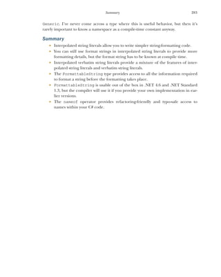 283
Summary
Generic. I’ve never come across a type where this is useful behavior, but then it’s
rarely important to know a namespace as a compile-time constant anyway.
Summary
 Interpolated string literals allow you to write simpler string-formatting code.
 You can still use format strings in interpolated string literals to provide more
formatting details, but the format string has to be known at compile time.
 Interpolated verbatim string literals provide a mixture of the features of inter-
polated string literals and verbatim string literals.
 The FormattableString type provides access to all the information required
to format a string before the formatting takes place.
 FormattableString is usable out of the box in .NET 4.6 and .NET Standard
1.3, but the compiler will use it if you provide your own implementation in ear-
lier versions.
 The nameof operator provides refactoring-friendly and typo-safe access to
names within your C# code.
 