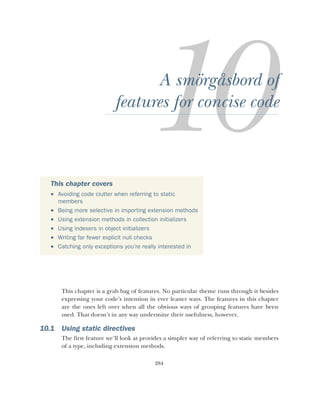 284
A smörgåsbord of
features for concise code
This chapter is a grab bag of features. No particular theme runs through it besides
expressing your code’s intention in ever leaner ways. The features in this chapter
are the ones left over when all the obvious ways of grouping features have been
used. That doesn’t in any way undermine their usefulness, however.
10.1 Using static directives
The first feature we’ll look at provides a simpler way of referring to static members
of a type, including extension methods.
This chapter covers
 Avoiding code clutter when referring to static
members
 Being more selective in importing extension methods
 Using extension methods in collection initializers
 Using indexers in object initializers
 Writing far fewer explicit null checks
 Catching only exceptions you’re really interested in
 