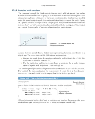 285
Using static directives
10.1.1 Importing static members
The canonical example for this feature is System.Math, which is a static class and so
has only static members. You’re going to write a method that converts from polar coor-
dinates (an angle and a distance) to Cartesian coordinates (the familiar (x, y) model)
using the more human-friendly degrees instead of radians to express the angle. Figure
10.1 gives a concrete example of how a single point is represented in both coordinate
systems. Don’t worry if you’re not totally comfortable with the math part of this; it’s just
an example that uses a lot of static members in a short piece of code.
Assume that you already have a Point type representing Cartesian coordinates in a
simple way. The conversion itself is fairly simple trigonometry:
 Convert the angle from degrees into radians by multiplying it by /180. The
constant  is available via Math.PI.
 Use the Math.Cos and Math.Sin methods to work out the x and y compo-
nents of a point with magnitude 1, and multiply up.
The following listing shows the complete method with the uses of System.Math in bold.
I’ve omitted the class declaration for convenience. It could be in a Coordinate-
Converter class, or it could be a factory method in the Point type itself.
using System;
...
static Point PolarToCartesian(double degrees, double magnitude)
{
double radians = degrees * Math.PI / 180;
return new Point(
Math.Cos(radians) * magnitude,
Math.Sin(radians) * magnitude);
}
Although this code isn’t terribly hard to read, you can imagine that as you write more
math-related code, the repetition of Math. clutters the code considerably.
Listing 10.1 Polar-to-Cartesian conversion in C# 5
30°
100
Polar(100, 30°)
Cartesian: (86.6, 50)
Figure 10.1 An example of polar and
Cartesian coordinates
Converts degrees
into radians
Trigonometry to
complete conversion
 