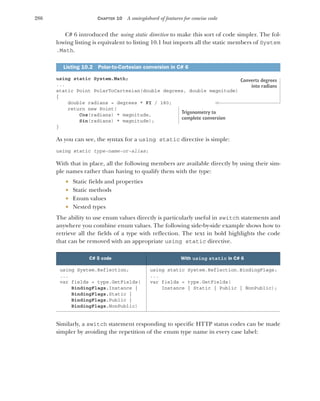 286 CHAPTER 10 A smörgåsbord of features for concise code
C# 6 introduced the using static directive to make this sort of code simpler. The fol-
lowing listing is equivalent to listing 10.1 but imports all the static members of System
.Math.
using static System.Math;
...
static Point PolarToCartesian(double degrees, double magnitude)
{
double radians = degrees * PI / 180;
return new Point(
Cos(radians) * magnitude,
Sin(radians) * magnitude);
}
As you can see, the syntax for a using static directive is simple:
using static type-name-or-alias;
With that in place, all the following members are available directly by using their sim-
ple names rather than having to qualify them with the type:
 Static fields and properties
 Static methods
 Enum values
 Nested types
The ability to use enum values directly is particularly useful in switch statements and
anywhere you combine enum values. The following side-by-side example shows how to
retrieve all the fields of a type with reflection. The text in bold highlights the code
that can be removed with an appropriate using static directive.
Similarly, a switch statement responding to specific HTTP status codes can be made
simpler by avoiding the repetition of the enum type name in every case label:
Listing 10.2 Polar-to-Cartesian conversion in C# 6
C# 5 code With using static in C# 6
using System.Reflection;
...
var fields = type.GetFields(
BindingFlags.Instance |
BindingFlags.Static |
BindingFlags.Public |
BindingFlags.NonPublic)
using static System.Reflection.BindingFlags;
...
var fields = type.GetFields(
Instance | Static | Public | NonPublic);
Converts degrees
into radians
Trigonometry to
complete conversion
 