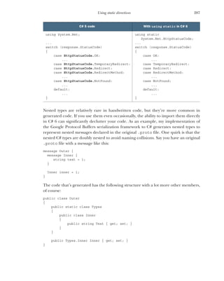 287
Using static directives
Nested types are relatively rare in handwritten code, but they’re more common in
generated code. If you use them even occasionally, the ability to import them directly
in C# 6 can significantly declutter your code. As an example, my implementation of
the Google Protocol Buffers serialization framework to C# generates nested types to
represent nested messages declared in the original .proto file. One quirk is that the
nested C# types are doubly nested to avoid naming collisions. Say you have an original
.proto file with a message like this:
message Outer {
message Inner {
string text = 1;
}
Inner inner = 1;
}
The code that’s generated has the following structure with a lot more other members,
of course:
public class Outer
{
public static class Types
{
public class Inner
{
public string Text { get; set; }
}
}
public Types.Inner Inner { get; set; }
}
C# 5 code With using static in C# 6
using System.Net;
...
switch (response.StatusCode)
{
case HttpStatusCode.OK:
...
case HttpStatusCode.TemporaryRedirect:
case HttpStatusCode.Redirect:
case HttpStatusCode.RedirectMethod:
...
case HttpStatusCode.NotFound:
...
default:
...
}
using static
System.Net.HttpStatusCode;
...
switch (response.StatusCode)
{
case OK:
...
case TemporaryRedirect:
case Redirect:
case RedirectMethod:
...
case NotFound:
...
default:
...
}
 