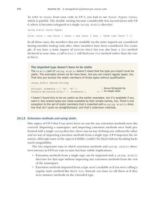 288 CHAPTER 10 A smörgåsbord of features for concise code
To refer to Inner from your code in C# 5, you had to use Outer.Types.Inner,
which is painful. The double nesting became considerably less inconvenient with C#
6, where it becomes relegated to a single using static directive:
using static Outer.Types;
...
Outer outer = new Outer { Inner = new Inner { Text = "Some text here" } };
In all these cases, the members that are available via the static imports are considered
during member lookup only after other members have been considered. For exam-
ple, if you have a static import of System.Math but you also have a Sin method
declared in your class, a call to Sin() will find your Sin method rather than the one
in Math.
10.1.2 Extension methods and using static
One aspect of C# 3 that I was never keen on was the way extension methods were dis-
covered. Importing a namespace and importing extension methods were both per-
formed with a single using directive; there was no way of doing one without the other
and no way of importing extension methods from a single type. C# 6 improves the sit-
uation, although some of the aspects I dislike couldn’t be fixed without breaking back-
ward compatibility.
The two important ways in which extension methods and using static direc-
tives interact in C# 6 are easy to state but have subtle implications:
 Extension methods from a single type can be imported with a using static
directive for that type without importing any extension methods from the rest
of the namespace.
 Extension methods imported from a type aren’t available as if you were calling a
regular static method like Math.Sin. Instead, you have to call them as if they
were instance methods on the extended type.
The imported type doesn’t have to be static
The static part of using static doesn’t mean that the type you import must be
static. The examples shown so far have been, but you can import regular types, too.
That lets you access the static members of those types without qualification:
using static System.String;
...
string[] elements = { "a", "b" };
Console.WriteLine(Join(" ", elements));
I haven’t found this to be as useful as the earlier examples, but it’s available if you
want it. Any nested types are made available by their simple names, too. There’s one
exception to the set of static members that’s imported with a using static direc-
tive that isn’t quite so straightforward, and that’s extension methods.
Access String.Join by
its simple name
 
