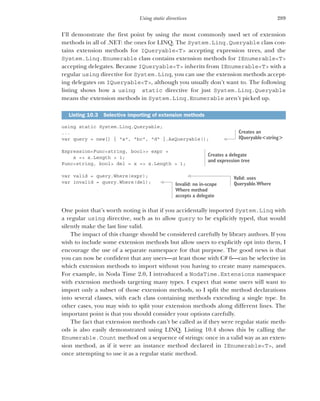 289
Using static directives
I’ll demonstrate the first point by using the most commonly used set of extension
methods in all of .NET: the ones for LINQ. The System.Linq.Queryable class con-
tains extension methods for IQueryable<T> accepting expression trees, and the
System.Linq.Enumerable class contains extension methods for IEnumerable<T>
accepting delegates. Because IQueryable<T> inherits from IEnumerable<T> with a
regular using directive for System.Linq, you can use the extension methods accept-
ing delegates on IQueryable<T>, although you usually don’t want to. The following
listing shows how a using static directive for just System.Linq.Queryable
means the extension methods in System.Linq.Enumerable aren’t picked up.
using static System.Linq.Queryable;
...
var query = new[] { "a", "bc", "d" }.AsQueryable();
Expression<Func<string, bool>> expr =
x => x.Length > 1;
Func<string, bool> del = x => x.Length > 1;
var valid = query.Where(expr);
var invalid = query.Where(del);
One point that’s worth noting is that if you accidentally imported System.Linq with
a regular using directive, such as to allow query to be explicitly typed, that would
silently make the last line valid.
The impact of this change should be considered carefully by library authors. If you
wish to include some extension methods but allow users to explicitly opt into them, I
encourage the use of a separate namespace for that purpose. The good news is that
you can now be confident that any users—at least those with C# 6—can be selective in
which extension methods to import without you having to create many namespaces.
For example, in Noda Time 2.0, I introduced a NodaTime.Extensions namespace
with extension methods targeting many types. I expect that some users will want to
import only a subset of those extension methods, so I split the method declarations
into several classes, with each class containing methods extending a single type. In
other cases, you may wish to split your extension methods along different lines. The
important point is that you should consider your options carefully.
The fact that extension methods can’t be called as if they were regular static meth-
ods is also easily demonstrated using LINQ. Listing 10.4 shows this by calling the
Enumerable.Count method on a sequence of strings: once in a valid way as an exten-
sion method, as if it were an instance method declared in IEnumerable<T>, and
once attempting to use it as a regular static method.
Listing 10.3 Selective importing of extension methods
Creates an
IQueryable<string>
Creates a delegate
and expression tree
Valid: uses
Queryable.Where
Invalid: no in-scope
Where method
accepts a delegate
 