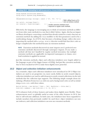 290 CHAPTER 10 A smörgåsbord of features for concise code
using System.Collections.Generic;
using static System.Linq.Enumerable;
...
IEnumerable<string> strings = new[] { "a", "b", "c" };
int valid = strings.Count();
int invalid = Count(strings);
Effectively, the language is encouraging you to think of extension methods as differ-
ent from other static methods in a way that it didn’t before. Again, this has an impact
on library developers: converting a method that already existed in a static class into an
extension method (by adding the this modifier to the first parameter) used to be a
nonbreaking change. As of C# 6, that becomes a breaking change: callers who were
importing the method with a using static directive would find that their code no
longer compiled after the method became an extension method.
NOTE Extension methods discovered via static imports aren’t preferred over
extension methods discovered through namespace imports. If you make a
method call that isn’t handled by regular method invocation, but multiple
extension methods are applicable via imported namespaces or classes, over-
load resolution is applied as normal.
Just like extension methods, object and collection initializers were largely added to
the language as part of the bigger feature of LINQ. And just like extension methods,
they’ve been tweaked in C# 6 to make them slightly more powerful.
10.2 Object and collection initializer enhancements
As a reminder, object and collection initializers were introduced in C# 3. Object ini-
tializers are used to set properties (or, more rarely, fields) in newly created objects;
collection initializers are used to add elements to newly created collections via the Add
methods that the collection type supports. The following simple example shows ini-
tializing a Windows Forms Button with text and a background color as well as initial-
izing a List<int> with three values:
Button button = new Button { Text = "Go", BackColor = Color.Red };
List<int> numbers = new List<int> { 5, 10, 20 };
C# 6 enhances both of these features and makes them slightly more flexible. These
enhancements aren’t as globally useful as some of the other features in C# 6, but
they’re still welcome additions. In both cases, the initializers have been expanded to
include members that previously couldn’t be used there: object initializers can now
use indexers, and collection initializers can now use extension methods.
Listing 10.4 Attempting to call Enumerable.Count in two ways
Valid: calling Count as if it
were an instance method
Invalid: extension methods aren’t
imported as regular static methods
 