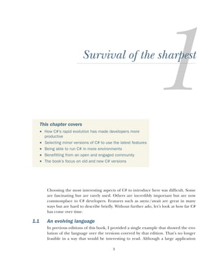3
Survival of the sharpest
Choosing the most interesting aspects of C# to introduce here was difficult. Some
are fascinating but are rarely used. Others are incredibly important but are now
commonplace to C# developers. Features such as async/await are great in many
ways but are hard to describe briefly. Without further ado, let’s look at how far C#
has come over time.
1.1 An evolving language
In previous editions of this book, I provided a single example that showed the evo-
lution of the language over the versions covered by that edition. That’s no longer
feasible in a way that would be interesting to read. Although a large application
This chapter covers
 How C#’s rapid evolution has made developers more
productive
 Selecting minor versions of C# to use the latest features
 Being able to run C# in more environments
 Benefitting from an open and engaged community
 The book’s focus on old and new C# versions
 