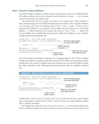 291
Object and collection initializer enhancements
10.2.1 Indexers in object initializers
Until C# 6, object initializers could invoke only property setters or set fields directly.
C# 6 allows indexer setters to be invoked as well using the [index] = value syntax
used to invoke them in regular code.
To demonstrate this in a simple way, I’ll use StringBuilder. This would be a
fairly unusual usage, but we’ll talk about best practices shortly. The example initializes
a StringBuilder from an existing string ("This text needs truncating"),
truncates the builder to a set length, and modifies the last character to a Unicode
ellipsis (…). When printed to the console, the result is "This text...". Before C#
6, you couldn’t have modified the last character within the initializer, so you would’ve
ended up with something like this:
string text = "This text needs truncating";
StringBuilder builder = new StringBuilder(text)
{
Length = 10
};
builder[9] = 'u2026';
Console.OutputEncoding = Encoding.UTF8;
Console.WriteLine(builder);
Given how little the initializer is giving you (a single property), I’d at least consider
setting the length in a separate statement instead. C# 6 allows you to perform all the
initialization you need in a single expression, because you can use the indexer within
the object initializer. The following listing demonstrates this in a slightly contrived
way.
string text = "This text needs truncating";
StringBuilder builder = new StringBuilder(text)
{
Length = 10,
[9] = 'u2026'
};
Console.OutputEncoding = Encoding.UTF8;
Console.WriteLine(builder);
I deliberately chose to use StringBuilder here not because it’s the most obvious
type containing an indexer but to make it clear that this is an object initializer rather
than a collection initializer.
You might have expected me to use a Dictionary<,> of some kind instead, but
there’s a hidden danger here. If your code is correct, it’ll work as you’d expect, but I
Listing 10.5 Using an indexer in a StringBuilder object initializer
Sets the Length property
to truncate the builder
Modifies the final
character to “…”
Makes sure the console
will support Unicode
Prints out the
builder content
Sets the Length property
to truncate the builder
Modifies the final
character to “…”
Makes sure the console
will support Unicode
Prints out the
builder content
 
