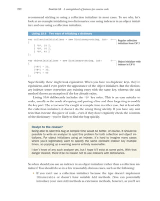 292 CHAPTER 10 A smörgåsbord of features for concise code
recommend sticking to using a collection initializer in most cases. To see why, let’s
look at an example initializing two dictionaries: one using indexers in an object initial-
izer and one using a collection initializer.
var collectionInitializer = new Dictionary<string, int>
{
{ "A", 20 },
{ "B", 30 },
{ "B", 40 }
};
var objectInitializer = new Dictionary<string, int>
{
["A"] = 20,
["B"] = 30,
["B"] = 40
};
Superficially, these might look equivalent. When you have no duplicate keys, they’re
equivalent, and I even prefer the appearance of the object initializer. But the diction-
ary indexer setter overwrites any existing entry with the same key, whereas the Add
method throws an exception if the key already exists.
Listing 10.6 deliberately includes the "B" key twice. This is an easy mistake to
make, usually as the result of copying and pasting a line and then forgetting to modify
the key part. The error won’t be caught at compile time in either case, but at least with
the collection initializer, it doesn’t do the wrong thing silently. If you have any unit
tests that execute this piece of code—even if they don’t explicitly check the contents
of the dictionary—you’re likely to find the bug quickly.
So when should you use an indexer in an object initializer rather than a collection ini-
tializer? You should do so in a few reasonably obvious cases, such as the following:
 If you can’t use a collection initializer because the type doesn’t implement
IEnumerable or doesn’t have suitable Add methods. (You can potentially
introduce your own Add methods as extension methods, however, as you’ll see
Listing 10.6 Two ways of initializing a dictionary
Roslyn to the rescue?
Being able to spot this bug at compile time would be better, of course. It should be
possible to write an analyzer to spot this problem for both collection and object ini-
tializers. For object initializers using an indexer, it’s hard to imagine many cases
where you’d legitimately want to specify the same constant indexer key multiple
times, so popping up a warning seems entirely reasonable.
I don’t know of any such analyzer yet, but I hope it’ll exist at some point. With that
danger cleared, there’d be no reason not to use indexers with dictionaries.
Regular collection
initializer from C# 3
Object initializer with
indexer in C# 6
 