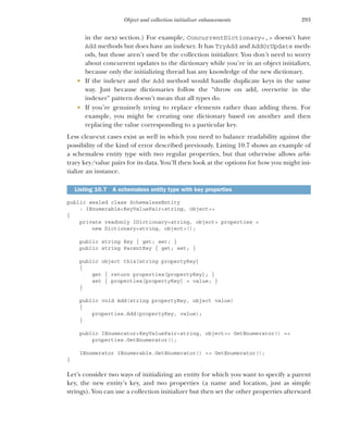 293
Object and collection initializer enhancements
in the next section.) For example, ConcurrentDictionary<,> doesn’t have
Add methods but does have an indexer. It has TryAdd and AddOrUpdate meth-
ods, but those aren’t used by the collection initializer. You don’t need to worry
about concurrent updates to the dictionary while you’re in an object initializer,
because only the initializing thread has any knowledge of the new dictionary.
 If the indexer and the Add method would handle duplicate keys in the same
way. Just because dictionaries follow the “throw on add, overwrite in the
indexer” pattern doesn’t mean that all types do.
 If you’re genuinely trying to replace elements rather than adding them. For
example, you might be creating one dictionary based on another and then
replacing the value corresponding to a particular key.
Less clear-cut cases exist as well in which you need to balance readability against the
possibility of the kind of error described previously. Listing 10.7 shows an example of
a schemaless entity type with two regular properties, but that otherwise allows arbi-
trary key/value pairs for its data. You’ll then look at the options for how you might ini-
tialize an instance.
public sealed class SchemalessEntity
: IEnumerable<KeyValuePair<string, object>>
{
private readonly IDictionary<string, object> properties =
new Dictionary<string, object>();
public string Key { get; set; }
public string ParentKey { get; set; }
public object this[string propertyKey]
{
get { return properties[propertyKey]; }
set { properties[propertyKey] = value; }
}
public void Add(string propertyKey, object value)
{
properties.Add(propertyKey, value);
}
public IEnumerator<KeyValuePair<string, object>> GetEnumerator() =>
properties.GetEnumerator();
IEnumerator IEnumerable.GetEnumerator() => GetEnumerator();
}
Let’s consider two ways of initializing an entity for which you want to specify a parent
key, the new entity’s key, and two properties (a name and location, just as simple
strings). You can use a collection initializer but then set the other properties afterward
Listing 10.7 A schemaless entity type with key properties
 