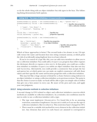294 CHAPTER 10 A smörgåsbord of features for concise code
or do the whole thing with an object initializer but risk typos in the keys. The follow-
ing listing demonstrates both options.
SchemalessEntity parent = new SchemalessEntity { Key = "parent-key" };
SchemalessEntity child1 = new SchemalessEntity
{
{ "name", "Jon Skeet" },
{ "location", "Reading, UK" }
};
child1.Key = "child-key";
child1.ParentKey = parent.Key;
SchemalessEntity child2 = new SchemalessEntity
{
Key = "child-key",
ParentKey = parent.Key,
["name"] = "Jon Skeet",
["location"] = "Reading, UK"
};
Which of these approaches is better? The second looks a lot cleaner to me. I’d typi-
cally extract the name and location keys into string constants anyway, at which point
the risk of accidentally using duplicate keys is at least reduced.
If you’re in control of a type like this, you can add extra members to allow you to
use a collection initializer. You could add a Properties property that either exposes
the dictionary directly or exposes a view over it. At that point, you could use a collec-
tion initializer to initialize Properties within an object initializer that also sets Key
and ParentKey. Alternatively, you could provide a constructor that accepts the key
and parent key, at which point you can make an explicit constructor call with those
values and then specify the name and location properties with a collection initializer.
This may feel like a huge amount of detail for a choice between using indexers in
an object initializer or using a collection initializer as in previous versions. The point is
that the choice is yours to make: no book will be able to give you simple rules to follow
that give you a best answer in every case. Be aware of the pros and cons, and apply
your own judgment.
10.2.2 Using extension methods in collection initializers
A second change in C# 6 related to object and collection initializers concerns which
methods are available in collection initializers. As a reminder, two conditions must be
met in order to use a collection initializer with a type:
 The type must implement IEnumerable. I’ve found this to be an annoying
restriction; sometimes I implement IEnumerable solely so I can use the type in
collection initializers. But it is what it is. This restriction hasn’t changed in C# 6.
 There must be a suitable Add method for every element in the collection initial-
izer. Any elements that aren’t in curly braces are assumed to correspond to
Listing 10.8 Two ways of initializing a SchemalessEntity
Specifies data properties
with a collection initializer
Specifies key
properties separately
Specifies key properties
in an object initializer
Specifies data properties
using indexers
 