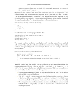 295
Object and collection initializer enhancements
single-argument calls to Add methods. When multiple arguments are required,
they must be in curly braces.
Occasionally, this can be a little restrictive. Sometimes you want to easily create a col-
lection in a way that the Add methods supplied by the collection itself don’t support.
The preceding conditions are still true in C# 6, but the definition of “suitable” in the
second condition now includes extension methods. In some ways, this has simplified
the transformation. Here’s a declaration using a collection initializer:
List<string> strings = new List<string>
{
10,
"hello",
{ 20, 3 }
};
That declaration is essentially equivalent to this:
List<string> strings = new List<string>();
strings.Add(10);
strings.Add("hello");
strings.Add(20, 3);
The normal overload resolution is applied to work out what each of those method
calls means. If that fails, the collection initializer won’t compile. With just the regular
List<T>, the preceding code won’t compile, but if you add a single extension
method it will:
public static class StringListExtensions
{
public static void Add(
this List<string> list, int value, int count = 1)
{
list.AddRange(Enumerable.Repeat(value.ToString(), count));
}
}
With this in place, the first and last calls to Add in our earlier code end up calling the
extension method. The list ends up with five elements ("10", "hello", "20",
"20", "20"), because the last Add call adds three elements. This is an unusual exten-
sion method, but it helps demonstrate three points:
 Extension methods can be used in collection initializers, which is the whole
point of this section of the book.
 This isn’t a generic extension method; it works for only List<string>. This is
a kind of specialization that couldn’t be performed in List<T> itself. (Generic
extension methods are fine, too, so long as the type arguments can be inferred.)
 Optional parameters can be used in the extension methods; our first call to Add
will effectively be compiled to Add(10, 1) because of the default value of the
second parameter.
 