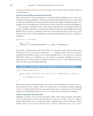 296 CHAPTER 10 A smörgåsbord of features for concise code
Now that you know what you can do, let’s take a closer look at where it makes sense to
use this feature.
CREATING OTHER GENERAL-PURPOSE ADD SIGNATURES
One technique I’ve found useful in my work with Protocol Buffers is to create Add
methods accepting collections. This process is like using AddRange but it can be used
in collection initializers. This is particularly useful within object initializers in which the
property you’re initializing is read-only but you want to add the results of a LINQ query.
For example, consider a Person class with a read-only Contacts property that you
want to populate with all the contacts from another list who live in Reading. In Protocol
Buffers, the Contacts property would be of type RepeatedField<Person>, and
RepeatedField<T> has the appropriate Add method, allowing you to use a collection
initializer:
Person jon = new Person
{
Name = "Jon",
Contacts = { allContacts.Where(c => c.Town == "Reading") }
};
It can take a little getting used to, but then it’s extremely useful and certainly beats
having to call jon.Contacts.AddRange(...) separately. But what if you weren’t
using Protocol Buffers, and Contacts was exposed only as List<Person> instead?
With C# 6, that’s not a problem: you can create an extension method for List<T>
that adds an overload of Add accepting an IEnumerable<T> and calling AddRange
with it, as shown in the following listing.
static class ListExtensions
{
public static void Add<T>(this List<T> list, IEnumerable<T> collection)
{
list.AddRange(collection);
}
}
With that extension method in place, the earlier code works fine even with List<T>.
If you wanted to be broader still, you could write an extension method targeting
IList<T> instead, although if you went down that route, you’d need to write the loop
within the method body because IList<T> doesn’t have an AddRange method.
CREATING SPECIALIZED ADD SIGNATURES
Suppose you have a Person class, as shown earlier, with a Name property, and within
one area of code you do a lot of work with Dictionary<string, Person> objects,
always indexing the Person objects by name. Adding entries to the dictionary with a
simple call to dictionary.Add(person) can be convenient, but Dictionary
Listing 10.9 Exposing explicit interface implementations via extension methods
 