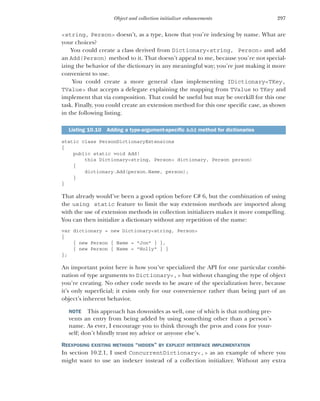 297
Object and collection initializer enhancements
<string, Person> doesn’t, as a type, know that you’re indexing by name. What are
your choices?
You could create a class derived from Dictionary<string, Person> and add
an Add(Person) method to it. That doesn’t appeal to me, because you’re not special-
izing the behavior of the dictionary in any meaningful way; you’re just making it more
convenient to use.
You could create a more general class implementing IDictionary<TKey,
TValue> that accepts a delegate explaining the mapping from TValue to TKey and
implement that via composition. That could be useful but may be overkill for this one
task. Finally, you could create an extension method for this one specific case, as shown
in the following listing.
static class PersonDictionaryExtensions
{
public static void Add(
this Dictionary<string, Person> dictionary, Person person)
{
dictionary.Add(person.Name, person);
}
}
That already would’ve been a good option before C# 6, but the combination of using
the using static feature to limit the way extension methods are imported along
with the use of extension methods in collection initializers makes it more compelling.
You can then initialize a dictionary without any repetition of the name:
var dictionary = new Dictionary<string, Person>
{
{ new Person { Name = "Jon" } },
{ new Person { Name = "Holly" } }
};
An important point here is how you’ve specialized the API for one particular combi-
nation of type arguments to Dictionary<,> but without changing the type of object
you’re creating. No other code needs to be aware of the specialization here, because
it’s only superficial; it exists only for our convenience rather than being part of an
object’s inherent behavior.
NOTE This approach has downsides as well, one of which is that nothing pre-
vents an entry from being added by using something other than a person’s
name. As ever, I encourage you to think through the pros and cons for your-
self; don’t blindly trust my advice or anyone else’s.
REEXPOSING EXISTING METHODS “HIDDEN” BY EXPLICIT INTERFACE IMPLEMENTATION
In section 10.2.1, I used ConcurrentDictionary<,> as an example of where you
might want to use an indexer instead of a collection initializer. Without any extra
Listing 10.10 Adding a type-argument-specific Add method for dictionaries
 
