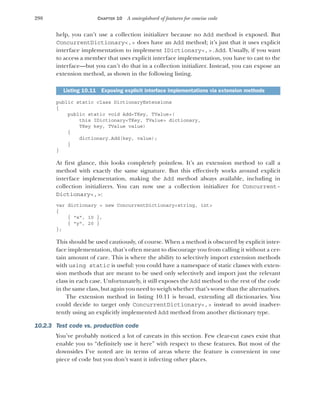 298 CHAPTER 10 A smörgåsbord of features for concise code
help, you can’t use a collection initializer because no Add method is exposed. But
ConcurrentDictionary<,> does have an Add method; it’s just that it uses explicit
interface implementation to implement IDictionary<,>.Add. Usually, if you want
to access a member that uses explicit interface implementation, you have to cast to the
interface—but you can’t do that in a collection initializer. Instead, you can expose an
extension method, as shown in the following listing.
public static class DictionaryExtensions
{
public static void Add<TKey, TValue>(
this IDictionary<TKey, TValue> dictionary,
TKey key, TValue value)
{
dictionary.Add(key, value);
}
}
At first glance, this looks completely pointless. It’s an extension method to call a
method with exactly the same signature. But this effectively works around explicit
interface implementation, making the Add method always available, including in
collection initializers. You can now use a collection initializer for Concurrent-
Dictionary<,>:
var dictionary = new ConcurrentDictionary<string, int>
{
{ "x", 10 },
{ "y", 20 }
};
This should be used cautiously, of course. When a method is obscured by explicit inter-
face implementation, that’s often meant to discourage you from calling it without a cer-
tain amount of care. This is where the ability to selectively import extension methods
with using static is useful: you could have a namespace of static classes with exten-
sion methods that are meant to be used only selectively and import just the relevant
class in each case. Unfortunately, it still exposes the Add method to the rest of the code
in the same class, but again you need to weigh whether that’s worse than the alternatives.
The extension method in listing 10.11 is broad, extending all dictionaries. You
could decide to target only ConcurrentDictionary<,> instead to avoid inadver-
tently using an explicitly implemented Add method from another dictionary type.
10.2.3 Test code vs. production code
You’ve probably noticed a lot of caveats in this section. Few clear-cut cases exist that
enable you to “definitely use it here” with respect to these features. But most of the
downsides I’ve noted are in terms of areas where the feature is convenient in one
piece of code but you don’t want it infecting other places.
Listing 10.11 Exposing explicit interface implementations via extension methods
 