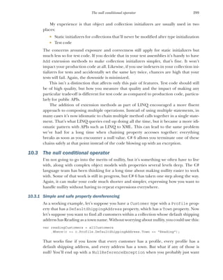 299
The null conditional operator
My experience is that object and collection initializers are usually used in two
places:
 Static initializers for collections that’ll never be modified after type initialization
 Test code
The concerns around exposure and correctness still apply for static initializers but
much less so for test code. If you decide that in your test assemblies it’s handy to have
Add extension methods to make collection initializers simpler, that’s fine. It won’t
impact your production code at all. Likewise, if you use indexers in your collection ini-
tializers for tests and accidentally set the same key twice, chances are high that your
tests will fail. Again, the downside is minimized.
This isn’t a distinction that affects only this pair of features. Test code should still
be of high quality, but how you measure that quality and the impact of making any
particular trade-off is different for test code as compared to production code, particu-
larly for public APIs.
The addition of extension methods as part of LINQ encouraged a more fluent
approach to composing multiple operations. Instead of using multiple statements, in
many cases it’s now idiomatic to chain multiple method calls together in a single state-
ment. That’s what LINQ queries end up doing all the time, but it became a more idi-
omatic pattern with APIs such as LINQ to XML. This can lead to the same problem
we’ve had for a long time when chaining property accesses together: everything
breaks as soon as you encounter a null value. C# 6 allows you terminate one of these
chains safely at that point instead of the code blowing up with an exception.
10.3 The null conditional operator
I’m not going to go into the merits of nullity, but it’s something we often have to live
with, along with complex object models with properties several levels deep. The C#
language team has been thinking for a long time about making nullity easier to work
with. Some of that work is still in progress, but C# 6 has taken one step along the way.
Again, it can make your code much shorter and simpler, expressing how you want to
handle nullity without having to repeat expressions everywhere.
10.3.1 Simple and safe property dereferencing
As a working example, let’s suppose you have a Customer type with a Profile prop-
erty that has a DefaultShippingAddress property, which has a Town property. Now
let’s suppose you want to find all customers within a collection whose default shipping
address has Reading as a town name. Without worrying about nullity, you could use this:
var readingCustomers = allCustomers
.Where(c => c.Profile.DefaultShippingAddress.Town == "Reading");
That works fine if you know that every customer has a profile, every profile has a
default shipping address, and every address has a town. But what if any of those is
null? You’ll end up with a NullReferenceException when you probably just want
 