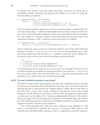 300 CHAPTER 10 A smörgåsbord of features for concise code
to exclude that customer from the results. Previously, you’d have to rewrite this as
something horrible, checking each property for nullity one at a time by using the
short-circuiting && operator:
var readingCustomers = allCustomers
.Where(c => c.Profile != null &&
c.Profile.DefaultShippingAddress != null &&
c.Profile.DefaultShippingAddress.Town == "Reading");
Yeesh. So much repetition. It gets even worse if you need to make a method call at the
end rather than using == (which already handles null correctly, at least for references;
see section 10.3.3 for possible surprises). So how does C# 6 improve this? It introduces
the null conditional ?. operator, which is a short-circuiting operator that stops if the
expression evaluates to null. A null-safe version of the query is as follows:
var readingCustomers = allCustomers
.Where(c => c.Profile?.DefaultShippingAddress?.Town == "Reading");
This is exactly the same as our first version but with two uses of the null-conditional
operator. If either c.Profile or c.Profile.DefaultShippingAddress is null,
the whole expression on the left side of == evaluates to null. You may be asking your-
self why you have only two uses, when four things are potentially null:
 c
 c.Profile
 c.Profile.DefaultShippingAddress
 c.Profile.DefaultShippingAddress.Town
I’ve assumed that all the elements of allCustomers are non-null references. If you
needed to handle the possibility of null elements there, you could use c?.Profile at
the start instead. That covers the first bullet; the == operator already handles null
operands, so you don’t need to worry about the last bullet.
10.3.2 The null conditional operator in more detail
This brief example shows only properties, but the null conditional operator can also
be used to access methods, fields, and indexers. The basic rule is that when a null con-
ditional operator is encountered, the compiler injects a nullity check on the value to
the left of the ?. If the value is null, evaluation stops and the result of the overall
expression is null. Otherwise, evaluation continues with the property, method, field,
or index access to the right of the ? without reevaluating the first part of the expres-
sion. If the type of the overall expression would be a non-nullable value type without
the null conditional operator, it becomes the nullable equivalent if a null conditional
operator is involved anywhere in the sequence.
The overall expression here—the part where evaluation stops abruptly if a null
value is encountered—is basically the sequence of property, field, indexer, and
method access involved. Other operators, such as comparisons, break the sequence
 