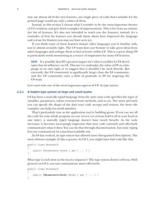 4 CHAPTER 1 Survival of the sharpest
may use almost all of the new features, any single piece of code that’s suitable for the
printed page would use only a subset of them.
Instead, in this section I choose what I consider to be the most important themes
of C# evolution and give brief examples of improvements. This is far from an exhaus-
tive list of features. It’s also not intended to teach you the features; instead, it’s a
reminder of how far features you already know about have improved the language
and a tease for features you may not have seen yet.
If you think some of these features imitate other languages you’re familiar with,
you’re almost certainly right. The C# team does not hesitate to take great ideas from
other languages and reshape them to feel at home within C#. This is a great thing! F#
is particularly worth mentioning as a source of inspiration for many C# features.
NOTE It’s possible that F#’s greatest impact isn’t what it enables for F# devel-
opers but its influence on C#. This isn’t to underplay the value of F# as a lan-
guage in its own right or to suggest that it shouldn’t be used directly. But
currently, the C# community is significantly larger than the F# community,
and the C# community owes a debt of gratitude to F# for inspiring the
C# team.
Let’s start with one of the most important aspects of C#: its type system.
1.1.1 A helpful type system at large and small scales
C# has been a statically typed language from the start: your code specifies the types of
variables, parameters, values returned from methods, and so on. The more precisely
you can specify the shape of the data your code accepts and returns, the more the
compiler can help you avoid mistakes.
That’s particularly true as the application you’re building grows. If you can see all
the code for your whole program on one screen (or at least hold it all in your head at
one time), a statically typed language doesn’t have much benefit. As the scale
increases, it becomes increasingly important that your code concisely and effectively
communicates what it does. You can do that through documentation, but static typing
lets you communicate in a machine-readable way.
As C# has evolved, its type system has allowed more fine-grained descriptions. The
most obvious example of this is generics. In C# 1, you might have had code like this:
public class Bookshelf
{
public IEnumerable Books { get { ... } }
}
What type is each item in the Books sequence? The type system doesn’t tell you. With
generics in C# 2, you can communicate more effectively:
public class Bookshelf
{
public IEnumerable<Book> Books { get { ... } }
}
 
