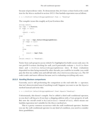 301
The null conditional operator
because of precedence rules. To demonstrate this, let’s have a closer look at the condi-
tion for the Where method in section 10.3.1. Our lambda expression was as follows:
c => c.Profile?.DefaultShippingAddress?.Town == "Reading"
The compiler treats this roughly as if you’d written this:
string result;
var tmp1 = c.Profile;
if (tmp1 == null)
{
result = null;
}
else
{
var tmp2 = tmp1.DefaultShippingAddress;
if (tmp2 == null)
{
result = null;
}
else
{
result = tmp2.Town;
}
}
return result == "Reading";
Notice how each property access (which I’ve highlighted in bold) occurs only once. In
our pre-C# 6 version checking for null, you’d potentially evaluate c.Profile three
times and c.Profile.DefaultShippingAddress twice. If those evaluations
depended on data being mutated by other threads, you could be in trouble: you could
pass the first two nullity tests and still fail with a NullReferenceException. The C#
code is safer and more efficient because you’re evaluating everything only once.
10.3.3 Handling Boolean comparisons
Currently, you’re still performing the comparison at the end with the == operator;
that isn’t short-circuited away if anything is null. Suppose you want to use the Equals
method instead and write this:
c => c.Profile?.DefaultShippingAddress?.Town?.Equals("Reading")
Unfortunately, this doesn’t compile. You’ve added a third null conditional operator,
so you don’t call Equals if you have a shipping address with a Town property of null.
But now the overall result is Nullable<bool> instead of bool, which means our
lambda expression isn’t suitable for the Where method yet.
This is a pretty common occurrence with the null conditional operator. Anytime
you use the null conditional operator in any kind of condition, you need to consider
three possibilities:
 