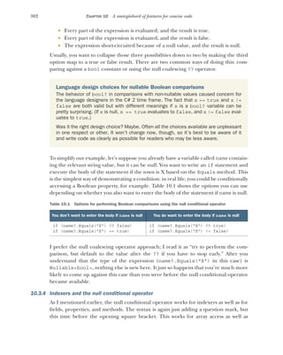 302 CHAPTER 10 A smörgåsbord of features for concise code
 Every part of the expression is evaluated, and the result is true.
 Every part of the expression is evaluated, and the result is false.
 The expression short-circuited because of a null value, and the result is null.
Usually, you want to collapse those three possibilities down to two by making the third
option map to a true or false result. There are two common ways of doing this: com-
paring against a bool constant or using the null coalescing ?? operator.
To simplify our example, let’s suppose you already have a variable called name contain-
ing the relevant string value, but it can be null. You want to write an if statement and
execute the body of the statement if the town is X based on the Equals method. This
is the simplest way of demonstrating a condition: in real life, you could be conditionally
accessing a Boolean property, for example. Table 10.1 shows the options you can use
depending on whether you also want to enter the body of the statement if name is null.
I prefer the null coalescing operator approach; I read it as “try to perform the com-
parison, but default to the value after the ?? if you have to stop early.” After you
understand that the type of the expression (name?.Equals("X") in this case) is
Nullable<bool>, nothing else is new here. It just so happens that you’re much more
likely to come up against this case than you were before the null conditional operator
became available.
10.3.4 Indexers and the null conditional operator
As I mentioned earlier, the null conditional operator works for indexers as well as for
fields, properties, and methods. The syntax is again just adding a question mark, but
this time before the opening square bracket. This works for array access as well as
Language design choices for nullable Boolean comparisons
The behavior of bool? in comparisons with non-nullable values caused concern for
the language designers in the C# 2 time frame. The fact that x == true and x !=
false are both valid but with different meanings if x is a bool? variable can be
pretty surprising. (If x is null, x == true evaluates to false, and x != false eval-
uates to true.)
Was it the right design choice? Maybe. Often all the choices available are unpleasant
in one respect or other. It won’t change now, though, so it’s best to be aware of it
and write code as clearly as possible for readers who may be less aware.
Table 10.1 Options for performing Boolean comparisons using the null conditional operator
You don’t want to enter the body if name is null You do want to enter the body if name is null
if (name?.Equals("X") ?? false)
if (name?.Equals("X") == true)
if (name?.Equals("X") ?? true)
if (name?.Equals("X") != false)
 