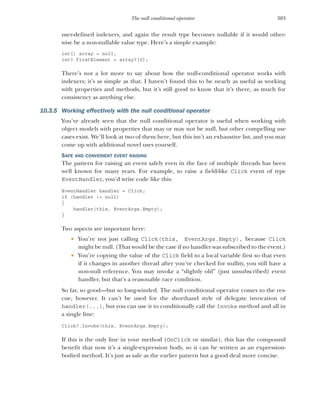 303
The null conditional operator
user-defined indexers, and again the result type becomes nullable if it would other-
wise be a non-nullable value type. Here’s a simple example:
int[] array = null;
int? firstElement = array?[0];
There’s not a lot more to say about how the null-conditional operator works with
indexers; it’s as simple as that. I haven’t found this to be nearly as useful as working
with properties and methods, but it’s still good to know that it’s there, as much for
consistency as anything else.
10.3.5 Working effectively with the null conditional operator
You’ve already seen that the null conditional operator is useful when working with
object models with properties that may or may not be null, but other compelling use
cases exist. We’ll look at two of them here, but this isn’t an exhaustive list, and you may
come up with additional novel uses yourself.
SAFE AND CONVENIENT EVENT RAISING
The pattern for raising an event safely even in the face of multiple threads has been
well known for many years. For example, to raise a field-like Click event of type
EventHandler, you’d write code like this:
EventHandler handler = Click;
if (handler != null)
{
handler(this, EventArgs.Empty);
}
Two aspects are important here:
 You’re not just calling Click(this, EventArgs.Empty), because Click
might be null. (That would be the case if no handler was subscribed to the event.)
 You’re copying the value of the Click field to a local variable first so that even
if it changes in another thread after you’ve checked for nullity, you still have a
non-null reference. You may invoke a “slightly old” (just unsubscribed) event
handler, but that’s a reasonable race condition.
So far, so good—but so long-winded. The null conditional operator comes to the res-
cue, however. It can’t be used for the shorthand style of delegate invocation of
handler(...), but you can use it to conditionally call the Invoke method and all in
a single line:
Click?.Invoke(this, EventArgs.Empty);
If this is the only line in your method (OnClick or similar), this has the compound
benefit that now it’s a single-expression body, so it can be written as an expression-
bodied method. It’s just as safe as the earlier pattern but a good deal more concise.
 