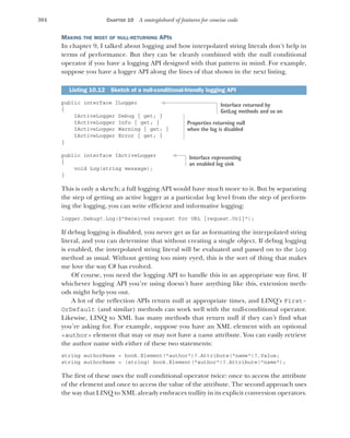 304 CHAPTER 10 A smörgåsbord of features for concise code
MAKING THE MOST OF NULL-RETURNING APIS
In chapter 9, I talked about logging and how interpolated string literals don’t help in
terms of performance. But they can be cleanly combined with the null conditional
operator if you have a logging API designed with that pattern in mind. For example,
suppose you have a logger API along the lines of that shown in the next listing.
public interface ILogger
{
IActiveLogger Debug { get; }
IActiveLogger Info { get; }
IActiveLogger Warning { get; }
IActiveLogger Error { get; }
}
public interface IActiveLogger
{
void Log(string message);
}
This is only a sketch; a full logging API would have much more to it. But by separating
the step of getting an active logger at a particular log level from the step of perform-
ing the logging, you can write efficient and informative logging:
logger.Debug?.Log($"Received request for URL {request.Url}");
If debug logging is disabled, you never get as far as formatting the interpolated string
literal, and you can determine that without creating a single object. If debug logging
is enabled, the interpolated string literal will be evaluated and passed on to the Log
method as usual. Without getting too misty eyed, this is the sort of thing that makes
me love the way C# has evolved.
Of course, you need the logging API to handle this in an appropriate way first. If
whichever logging API you’re using doesn’t have anything like this, extension meth-
ods might help you out.
A lot of the reflection APIs return null at appropriate times, and LINQ’s First-
OrDefault (and similar) methods can work well with the null-conditional operator.
Likewise, LINQ to XML has many methods that return null if they can’t find what
you’re asking for. For example, suppose you have an XML element with an optional
<author> element that may or may not have a name attribute. You can easily retrieve
the author name with either of these two statements:
string authorName = book.Element("author")?.Attribute("name")?.Value;
string authorName = (string) book.Element("author")?.Attribute("name");
The first of these uses the null conditional operator twice: once to access the attribute
of the element and once to access the value of the attribute. The second approach uses
the way that LINQ to XML already embraces nullity in its explicit conversion operators.
Listing 10.12 Sketch of a null-conditional-friendly logging API
Interface returned by
GetLog methods and so on
Properties returning null
when the log is disabled
Interface representing
an enabled log sink
 