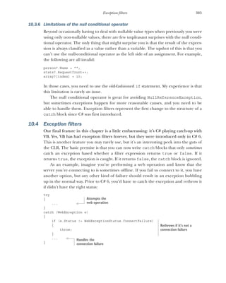 305
Exception filters
10.3.6 Limitations of the null conditional operator
Beyond occasionally having to deal with nullable value types when previously you were
using only non-nullable values, there are few unpleasant surprises with the null condi-
tional operator. The only thing that might surprise you is that the result of the expres-
sion is always classified as a value rather than a variable. The upshot of this is that you
can’t use the null-conditional operator as the left side of an assignment. For example,
the following are all invalid:
person?.Name = "";
stats?.RequestCount++;
array?[index] = 10;
In those cases, you need to use the old-fashioned if statement. My experience is that
this limitation is rarely an issue.
The null conditional operator is great for avoiding NullReferenceException,
but sometimes exceptions happen for more reasonable causes, and you need to be
able to handle them. Exception filters represent the first change to the structure of a
catch block since C# was first introduced.
10.4 Exception filters
Our final feature in this chapter is a little embarrassing: it’s C# playing catch-up with
VB. Yes, VB has had exception filters forever, but they were introduced only in C# 6.
This is another feature you may rarely use, but it’s an interesting peek into the guts of
the CLR. The basic premise is that you can now write catch blocks that only sometimes
catch an exception based whether a filter expression returns true or false. If it
returns true, the exception is caught. If it returns false, the catch block is ignored.
As an example, imagine you’re performing a web operation and know that the
server you’re connecting to is sometimes offline. If you fail to connect to it, you have
another option, but any other kind of failure should result in an exception bubbling
up in the normal way. Prior to C# 6, you’d have to catch the exception and rethrow it
if didn’t have the right status:
try
{
...
}
catch (WebException e)
{
if (e.Status != WebExceptionStatus.ConnectFailure)
{
throw;
}
...
}
Attempts the
web operation
Rethrows if it’s not a
connection failure
Handles the
connection failure
 