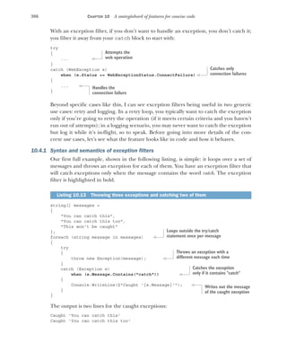 306 CHAPTER 10 A smörgåsbord of features for concise code
With an exception filter, if you don’t want to handle an exception, you don’t catch it;
you filter it away from your catch block to start with:
try
{
...
}
catch (WebException e)
when (e.Status == WebExceptionStatus.ConnectFailure)
{
...
}
Beyond specific cases like this, I can see exception filters being useful in two generic
use cases: retry and logging. In a retry loop, you typically want to catch the exception
only if you’re going to retry the operation (if it meets certain criteria and you haven’t
run out of attempts); in a logging scenario, you may never want to catch the exception
but log it while it’s in-flight, so to speak. Before going into more details of the con-
crete use cases, let’s see what the feature looks like in code and how it behaves.
10.4.1 Syntax and semantics of exception filters
Our first full example, shown in the following listing, is simple: it loops over a set of
messages and throws an exception for each of them. You have an exception filter that
will catch exceptions only when the message contains the word catch. The exception
filter is highlighted in bold.
string[] messages =
{
"You can catch this",
"You can catch this too",
"This won't be caught"
};
foreach (string message in messages)
{
try
{
throw new Exception(message);
}
catch (Exception e)
when (e.Message.Contains("catch"))
{
Console.WriteLine($"Caught '{e.Message}'");
}
}
The output is two lines for the caught exceptions:
Caught 'You can catch this'
Caught 'You can catch this too'
Listing 10.13 Throwing three exceptions and catching two of them
Attempts the
web operation
Catches only
connection failures
Handles the
connection failure
Loops outside the try/catch
statement once per message
Throws an exception with a
different message each time
Catches the exception
only if it contains "catch"
Writes out the message
of the caught exception
 