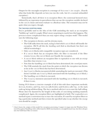 307
Exception filters
Output for the uncaught exception is a message of This won’t be caught. (Exactly
what that looks like depends on how you run the code, but it’s a normal unhandled
exception.)
Syntactically, that’s all there is to exception filters: the contextual keyword when
followed by an expression in parentheses that can use the exception variable declared
in the catch clause and must evaluate to a Boolean value. The semantics may not be
quite what you expect, though.
THE TWO-PASS EXCEPTION MODEL
You’re probably used to the idea of the CLR unwinding the stack as an exception
“bubbles up” until it’s caught. What’s more surprising is exactly how this happens. The
process is more complicated than you may expect using a two-pass model.1
This model
uses the following steps:
 The exception is thrown, and the first pass starts.
 The CLR walks down the stack, trying to find which catch block will handle the
exception. (We’ll call this the handling catch block as shorthand, but that’s not
official terminology.)
 Only catch blocks with compatible exception types are considered.
 If a catch block has an exception filter, the filter is executed; if the filter
returns false, this catch block won’t handle the exception.
 A catch block without an exception filter is equivalent to one with an excep-
tion filter that returns true.
 Now that the handling catch block has been determined, the second pass starts:
 The CLR unwinds the stack from the point at which the exception was thrown
as far as the catch block that has been determined.
 Any finally blocks encountered while unwinding the stack are executed. (This
doesn’t include any finally block associated with the handling catch block.)
 The handling catch block is executed.
 The finally statement associated with the handling catch block is executed,
if there is one.
Listing 10.14 shows a concrete example of all of this with three important methods:
Bottom, Middle, and Top. Bottom calls Middle and Middle calls Top, so the stack
ends up being self-describing. The Main method calls Bottom to start the ball rolling.
Please don’t be daunted by the length of this code; it’s not doing anything massively
complicated. Again, the exception filters are highlighted in bold. The LogAndReturn
method is just a convenient way to trace the execution. It’s used by exception filters to
log a particular method and then return the specified value to say whether the excep-
tion should be caught.
1
I don’t know the origins of this model for exception processing. I suspect it maps onto the Windows Struc-
tured Exception Handling (often abbreviated to SEH) mechanism in a straightforward way, but this is deeper
into the CLR than I like to venture.
 