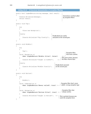 308 CHAPTER 10 A smörgåsbord of features for concise code
static bool LogAndReturn(string message, bool result)
{
Console.WriteLine(message);
return result;
}
static void Top()
{
try
{
throw new Exception();
}
finally
{
Console.WriteLine("Top finally");
}
}
static void Middle()
{
try
{
Top();
}
catch (Exception e)
when (LogAndReturn("Middle filter", false))
{
Console.WriteLine("Caught in middle");
}
finally
{
Console.WriteLine("Middle finally");
}
}
static void Bottom()
{
try
{
Middle();
}
catch (IOException e)
when (LogAndReturn("Never called", true))
{
}
catch (Exception e)
when (LogAndReturn("Bottom filter", true))
{
Console.WriteLine("Caught in Bottom");
}
}
Listing 10.14 A three-level demonstration of exception filtering
Convenience method called
by exception filters
Finally block (no catch)
executed on the second pass
Exception filter
that never catches
This never prints, because
the filter returns false.
Finally block executed
on the second pass
Exception filter that’s never
called—wrong exception type
Exception filter that
always catches
This is printed, because you
catch the exception here.
 