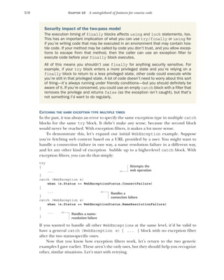 310 CHAPTER 10 A smörgåsbord of features for concise code
CATCHING THE SAME EXCEPTION TYPE MULTIPLE TIMES
In the past, it was always an error to specify the same exception type in multiple catch
blocks for the same try block. It didn’t make any sense, because the second block
would never be reached. With exception filters, it makes a lot more sense.
To demonstrate this, let’s expand our initial WebException example. Suppose
you’re fetching web content based on a URL provided by a user. You might want to
handle a connection failure in one way, a name resolution failure in a different way,
and let any other kind of exception bubble up to a higher-level catch block. With
exception filters, you can do that simply:
try
{
...
}
catch (WebException e)
when (e.Status == WebExceptionStatus.ConnectFailure)
{
...
}
catch (WebException e)
when (e.Status == WebExceptionStatus.NameResolutionFailure)
{
...
}
If you wanted to handle all other WebExceptions at the same level, it’d be valid to
have a general catch (WebException e) { ... } block with no exception filter
after the two status-specific ones.
Now that you know how exception filters work, let’s return to the two generic
examples I gave earlier. These aren’t the only uses, but they should help you recognize
other, similar situations. Let’s start with retrying.
Security impact of the two-pass model
The execution timing of finally blocks affects using and lock statements, too.
This has an important implication of what you can use try/finally or using for
if you’re writing code that may be executed in an environment that may contain hos-
tile code. If your method may be called by code you don’t trust, and you allow excep-
tions to escape from that method, then the caller can use an exception filter to
execute code before your finally block executes.
All of this means you shouldn’t use finally for anything security sensitive. For
example, if your try block enters a more privileged state and you’re relying on a
finally block to return to a less privileged state, other code could execute while
you’re still in that privileged state. A lot of code doesn’t need to worry about this sort
of thing—it’s always running under friendly conditions—but you should definitely be
aware of it. If you’re concerned, you could use an empty catch block with a filter that
removes the privilege and returns false (so the exception isn’t caught), but that’s
not something I’d want to do regularly.
Attempts the
web operation
Handles a
connection failure
Handles a name-
resolution failure
 