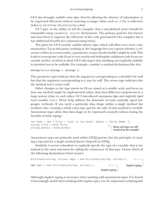5
An evolving language
C# 2 also brought nullable value types, thereby allowing the absence of information to
be expressed effectively without resorting to magic values such as –1 for a collection
index or DateTime.MinValue for a date.
C# 7 gave us the ability to tell the compiler that a user-defined struct should be
immutable using readonly struct declarations. The primary goal for this feature
may have been to improve the efficiency of the code generated by the compiler, but it
has additional benefits for communicating intent.
The plans for C# 8 include nullable reference types, which will allow even more com-
munication. Up to this point, nothing in the language lets you express whether a ref-
erence (either as a return value, a parameter, or just a local variable) might be null. This
leads to error-prone code if you’re not careful and boilerplate validation code if you are
careful, neither of which is ideal. C# 8 will expect that anything not explicitly nullable
is intended not to be nullable. For example, consider a method declaration like this:
string Method(string x, string? y)
The parameter types indicate that the argument corresponding to x shouldn’t be null
but that the argument corresponding to y may be null. The return type indicates that
the method won’t return null.
Other changes to the type system in C# are aimed at a smaller scale and focus on
how one method might be implemented rather than how different components in a
large system relate to each other. C# 3 introduced anonymous types and implicitly typed
local variables (var). These help address the downside of some statically typed lan-
guages: verbosity. If you need a particular data shape within a single method but
nowhere else, creating a whole extra type just for the sake of that method is overkill.
Anonymous types allow that data shape to be expressed concisely without losing the
benefits of static typing:
var book = new { Title = "Lost in the Snow", Author = "Holly Webb" };
string title = book.Title;
string author = book.Author;
Anonymous types are primarily used within LINQ queries, but the principle of creat-
ing a type just for a single method doesn’t depend on LINQ.
Similarly, it seems redundant to explicitly specify the type of a variable that is ini-
tialized in the same statement by calling the constructor of that type. I know which of
the following declarations I find cleaner:
Dictionary<string, string> map1 = new Dictionary<string, string>();
var map2 = new Dictionary<string, string>();
Although implicit typing is necessary when working with anonymous types, I’ve found
it increasingly useful when working with regular types, too. It’s important to distinguish
Name and type are still
checked by the compiler
Explicit typing
Implicit typing
 