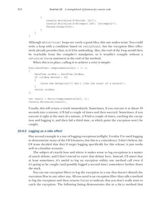 312 CHAPTER 10 A smörgåsbord of features for concise code
{
Console.WriteLine($"Failed: {e}");
Console.WriteLine($"Attempts left: {attempts}");
Thread.Sleep(5000);
}
}
}
Although while(true) loops are rarely a good idea, this one makes sense. You could
write a loop with a condition based on retryCount, but the exception filter effec-
tively already provides that, so it’d be misleading. Also, the end of the loop would then
be reachable from the compiler’s standpoint, so it wouldn’t compile without a
return or throw statement at the end of the method.
When this is in place, calling it to achieve a retry is simple:
Func<DateTime> temporamentalCall = () =>
{
DateTime utcNow = DateTime.UtcNow;
if (utcNow.Second < 20)
{
throw new Exception("I don't like the start of a minute");
}
return utcNow;
};
var result = Retry(temporamentalCall, 3);
Console.WriteLine(result);
Usually, this will return a result immediately. Sometimes, if you execute it at about 10
seconds into a minute, it’ll fail a couple of times and then succeed. Sometimes, if you
execute it right at the start of a minute, it’ll fail a couple of times, catching the excep-
tion and logging it, and then fail a third time, at which point the exception won’t be
caught.
10.4.3 Logging as a side effect
Our second example is a way of logging exceptions in-flight. I realize I’ve used logging
to demonstrate many of the C# 6 features, but this is a coincidence. I don’t believe the
C# team decided that they’d target logging specifically for this release; it just works
well as a familiar scenario.
The subject of exactly how and where it makes sense to log exceptions is a matter
of much debate, and I don’t intend to enter that debate here. Instead, I’ll assert that
at least sometimes, it’s useful to log an exception within one method call even if
it’s going to be caught (and possibly logged a second time) somewhere further down
the stack.
You can use exception filters to log the exception in a way that doesn’t disturb the
execution flow in any other way. All you need is an exception filter that calls a method
to log the exception and then returns false to indicate that you don’t really want to
catch the exception. The following listing demonstrates this in a Main method that
 