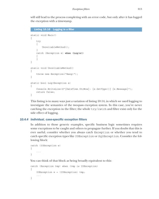 313
Exception filters
will still lead to the process completing with an error code, but only after it has logged
the exception with a timestamp.
static void Main()
{
try
{
UnreliableMethod();
}
catch (Exception e) when (Log(e))
{
}
}
static void UnreliableMethod()
{
throw new Exception("Bang!");
}
static bool Log(Exception e)
{
Console.WriteLine($"{DateTime.UtcNow}: {e.GetType()} {e.Message}");
return false;
}
This listing is in many ways just a variation of listing 10.14, in which we used logging to
investigate the semantics of the two-pass exception system. In this case, you’re never
catching the exception in the filter; the whole try/catch and filter exist only for the
side effect of logging.
10.4.4 Individual, case-specific exception filters
In addition to those generic examples, specific business logic sometimes requires
some exceptions to be caught and others to propagate further. If you doubt that this is
ever useful, consider whether you always catch Exception or whether you tend to
catch specific exception types like IOException or SqlException. Consider the fol-
lowing block:
catch (IOException e)
{
...
}
You can think of that block as being broadly equivalent to this:
catch (Exception tmp) when (tmp is IOException)
{
IOException e = (IOException) tmp;
...
}
Listing 10.16 Logging in a filter
 
