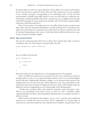 314 CHAPTER 10 A smörgåsbord of features for concise code
Exception filters in C# 6 are a generalization of that. Often, the relevant information
isn’t in the type but is exposed in some other way. Take SqlException, for example;
it has a Number property corresponding to an underlying cause. It’d be far from
unreasonable to handle some SQL failures in one way and others in a different way.
Getting the underlying HTTP status from a WebException is slightly tricky because
of the API, but again, you may well want to handle a 404 (Not Found) response differ-
ently than a 500 (Internal Error).
One word of caution: I strongly urge you not to filter based on the exception mes-
sage (other than for experimental purposes, as I did in listing 10.13). Exception mes-
sages aren’t generally seen as having to stay stable between releases, and they may well
be localized, depending on the source. Code that behaves differently based on a par-
ticular exception message is fragile.
10.4.5 Why not just throw?
You may be wondering what all the fuss is about. We’ve always been able to rethrow
exceptions, after all. Code using an exception filter like this
catch (Exception e) when (condition)
{
...
}
isn’t very different from this:
catch (Exception e)
{
if (!condition)
{
throw;
}
...
}
Does this really meet the high bar for a new language feature? It’s arguable.
There are differences between the two pieces of code: you’ve already seen that the
timing of when condition is evaluated changes relative to any finally blocks higher
up the call stack. Additionally, although a simple throw statement does preserve the
original stack trace for the most part, subtle differences can exist, particularly in the
stack frame where the exception is caught and rethrown. That could certainly make the
difference between diagnosing an error being simple and it being painful.
I doubt that exception filters will massively transform many developers’ lives.
They’re not something I miss when I have to work on a C# 5 codebase, unlike
expression-bodied members and interpolated string literals, for example, but they’re
still nice to have.
Of the features described in this chapter, using static and the null conditional
operator are certainly the ones I use most. They’re applicable in a broad range of
cases and can sometimes make the code radically more readable. (In particular, if you
 