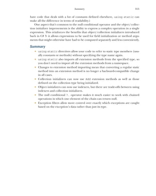 315
Summary
have code that deals with a lot of constants defined elsewhere, using static can
make all the difference in terms of readability.)
One aspect that’s common to the null conditional operator and the object/collec-
tion initializer improvements is the ability to express a complex operation in a single
expression. This reinforces the benefits that object/collection initializers introduced
back in C# 3: it allows expressions to be used for field initialization or method argu-
ments that might otherwise have had to be computed separately and less conveniently.
Summary
 using static directives allow your code to refer to static type members (usu-
ally constants or methods) without specifying the type name again.
 using static also imports all extension methods from the specified type, so
you don’t need to import all the extension methods from a namespace.
 Changes to extension method importing mean that converting a regular static
method into an extension method is no longer a backward-compatible change
in all cases.
 Collection initializers can now use Add extension methods as well as those
defined on the collection type being initialized.
 Object initializers can now use indexers, but there are trade-offs between using
indexers and collection initializers.
 The null conditional ?. operator makes it much easier to work with chained
operations in which one element of the chain can return null.
 Exception filters allow more control over exactly which exceptions are caught
based on the exception’s data rather than just its type.
 